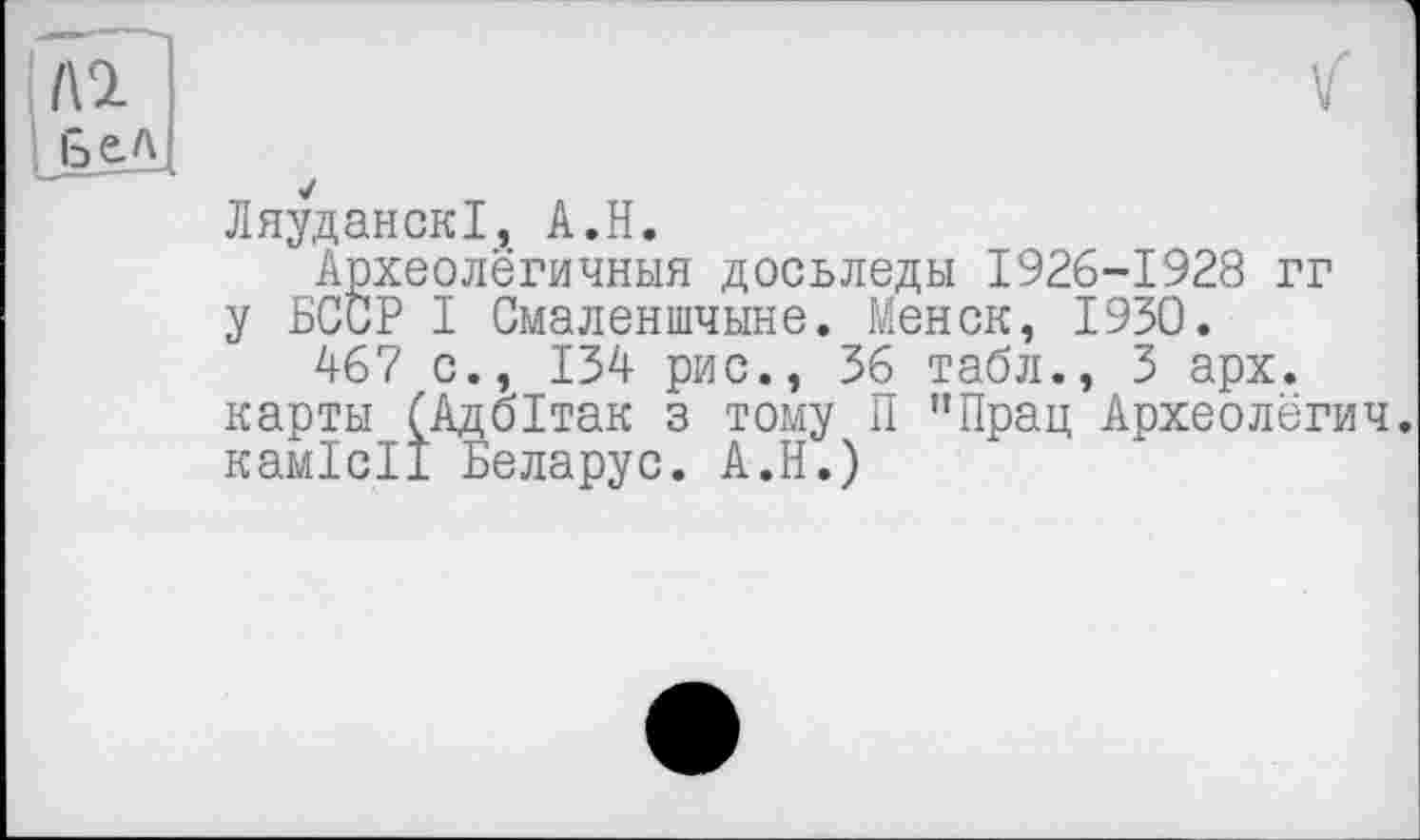 ﻿/\2 Бел
✓
ЛяуданскІ, A.H.
Археолёгичныя досьледы 1926-1928 гг у БССР I Смаленшчыне. Менок, 1950.
467 с., 134 рис., 36 табл., 3 арх. карты (Адбітак з тому П ”Прац Археолёгич. камісії Беларус. А.Н.)